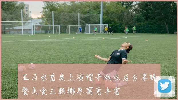 亚马尔首度上演帽子戏法后分享晚餐美食三颗椰枣寓意丰富