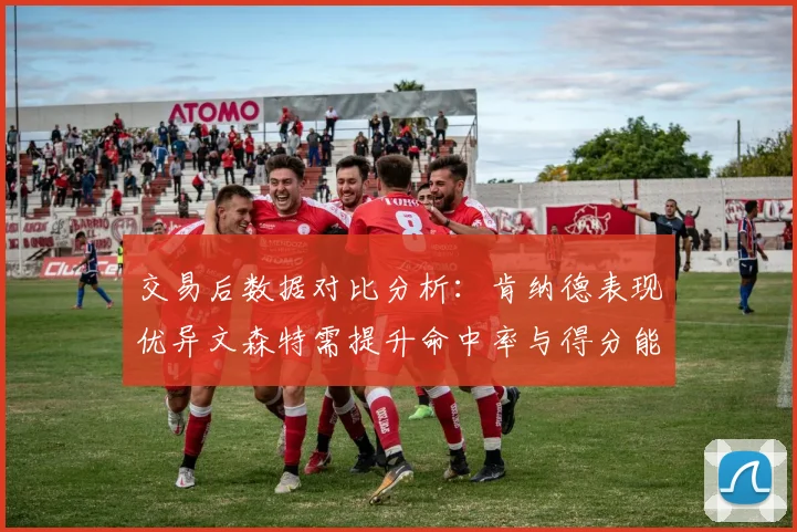 交易后数据对比分析:肯纳德表现优异文森特需提升命中率与得分能力