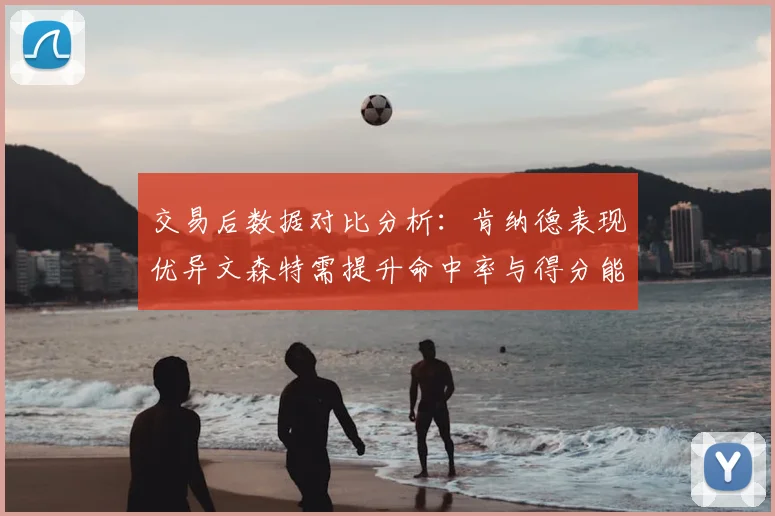 交易后数据对比分析：肯纳德表现优异文森特需提升命中率与得分能力