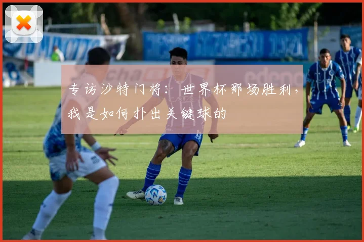 专访沙特门将:世界杯那场胜利,我是如何扑出关键球的