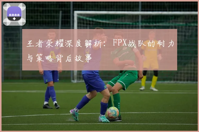 王者荣耀深度解析：FPX战队的耐力与策略背后故事