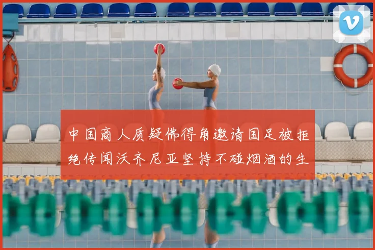 中国商人质疑佛得角邀请国足被拒绝传闻沃齐尼亚坚持不碰烟酒的生活方式