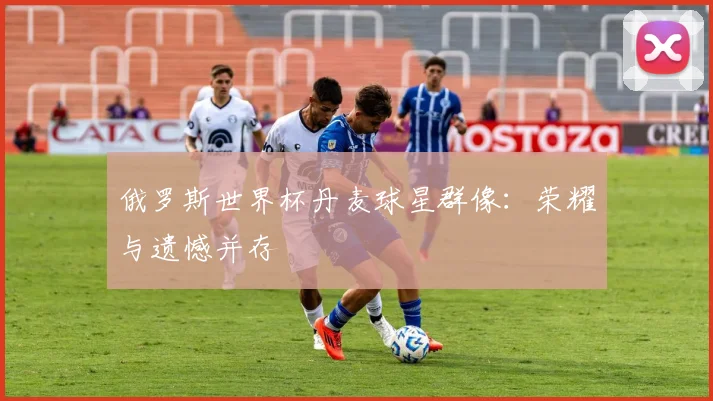 俄罗斯世界杯丹麦球星群像:荣耀与遗憾并存