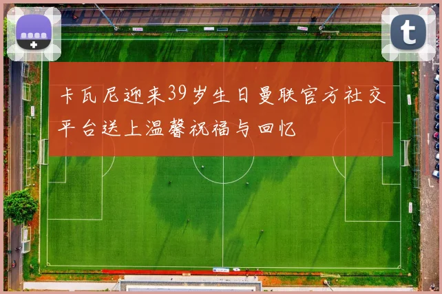 卡瓦尼迎来39岁生日曼联官方社交平台送上温馨祝福与回忆
