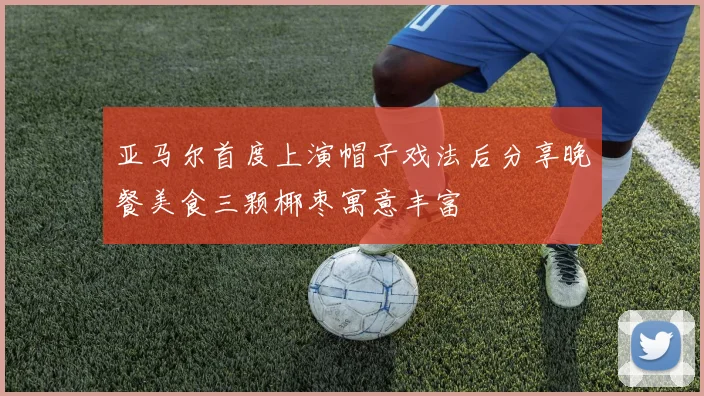 亚马尔首度上演帽子戏法后分享晚餐美食三颗椰枣寓意丰富