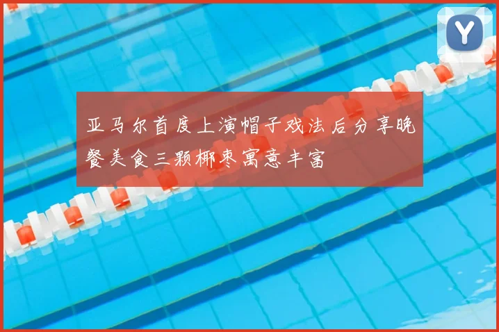 亚马尔首度上演帽子戏法后分享晚餐美食三颗椰枣寓意丰富