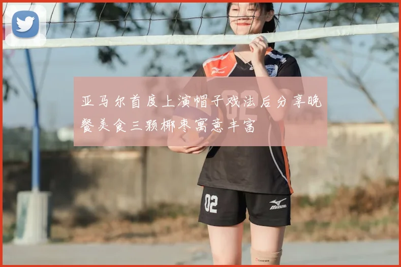 亚马尔首度上演帽子戏法后分享晚餐美食三颗椰枣寓意丰富