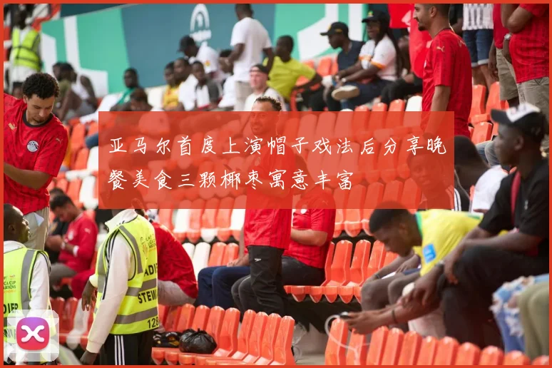 亚马尔首度上演帽子戏法后分享晚餐美食三颗椰枣寓意丰富