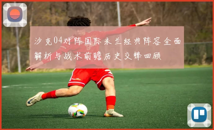 沙克04对阵国际米兰经典阵容全面解析与战术前瞻历史交锋回顾