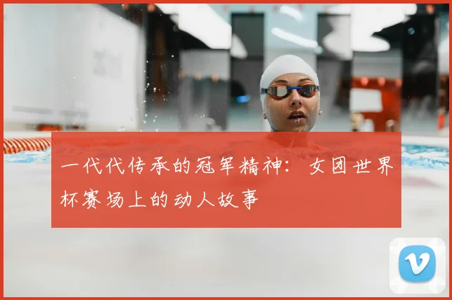 一代代传承的冠军精神:女团世界杯赛场上的动人故事