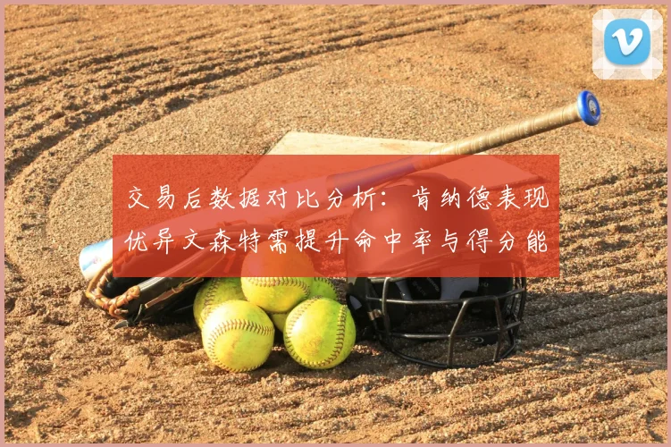 交易后数据对比分析：肯纳德表现优异文森特需提升命中率与得分能力