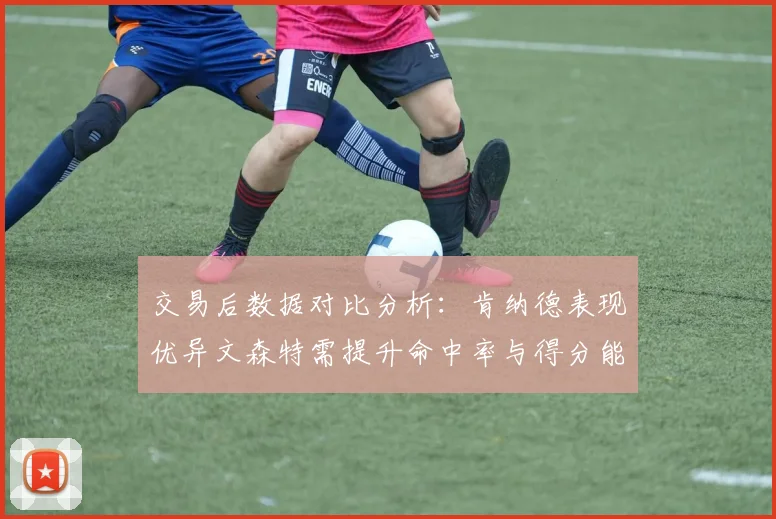 交易后数据对比分析:肯纳德表现优异文森特需提升命中率与得分能力