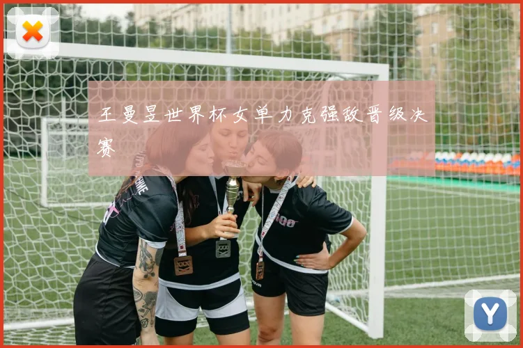 王曼昱世界杯女单力克强敌晋级决赛