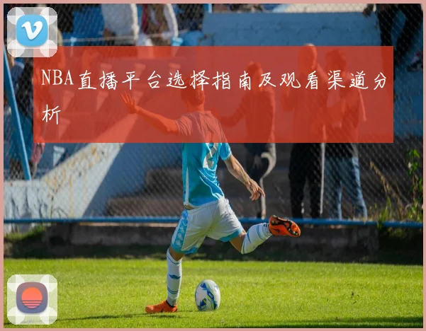 NBA直播平台选择指南及观看渠道分析