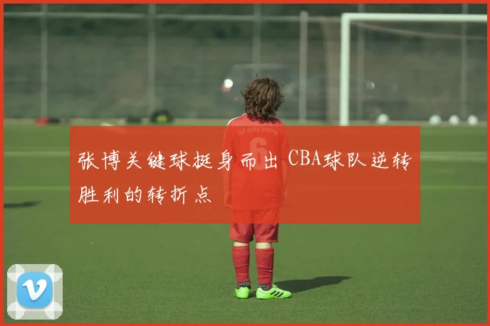 张博关键球挺身而出 CBA球队逆转胜利的转折点