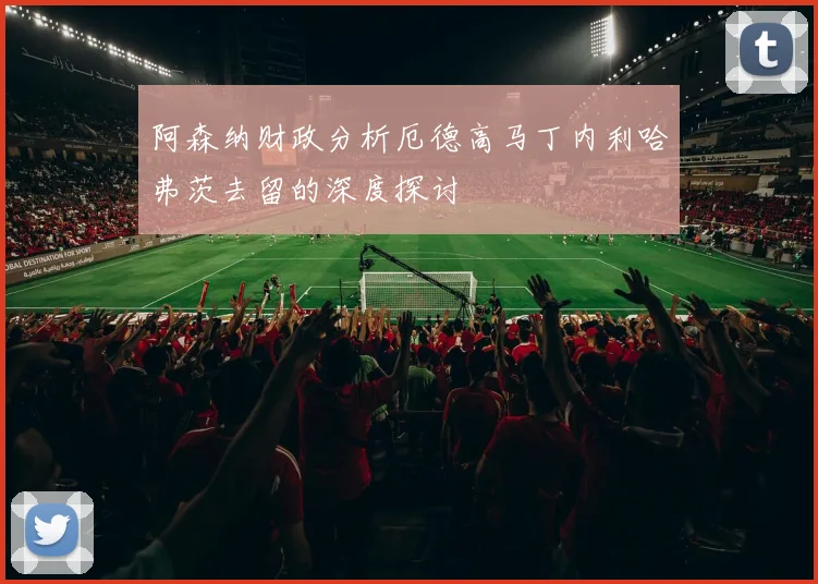 阿森纳财政分析厄德高马丁内利哈弗茨去留的深度探讨