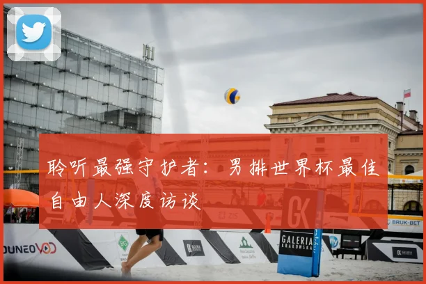 聆听最强守护者:男排世界杯最佳自由人深度访谈