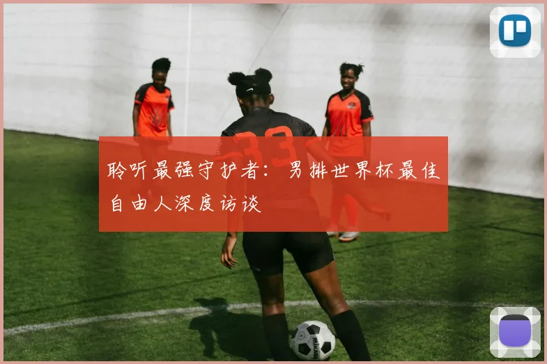 聆听最强守护者:男排世界杯最佳自由人深度访谈