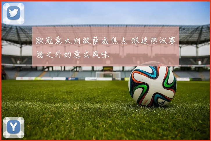 欧冠意大利披萨成焦点 球迷热议赛场之外的意式风味