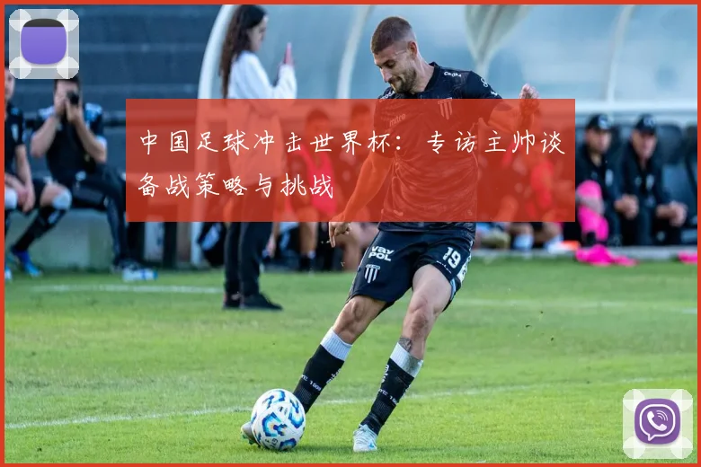 中国足球冲击世界杯:专访主帅谈备战策略与挑战