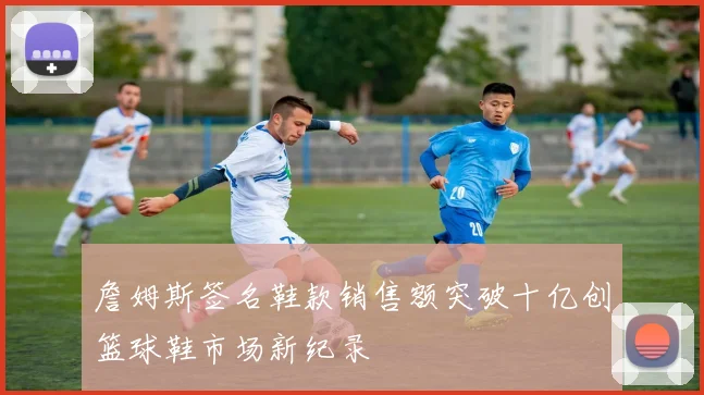 詹姆斯签名鞋款销售额突破十亿创篮球鞋市场新纪录