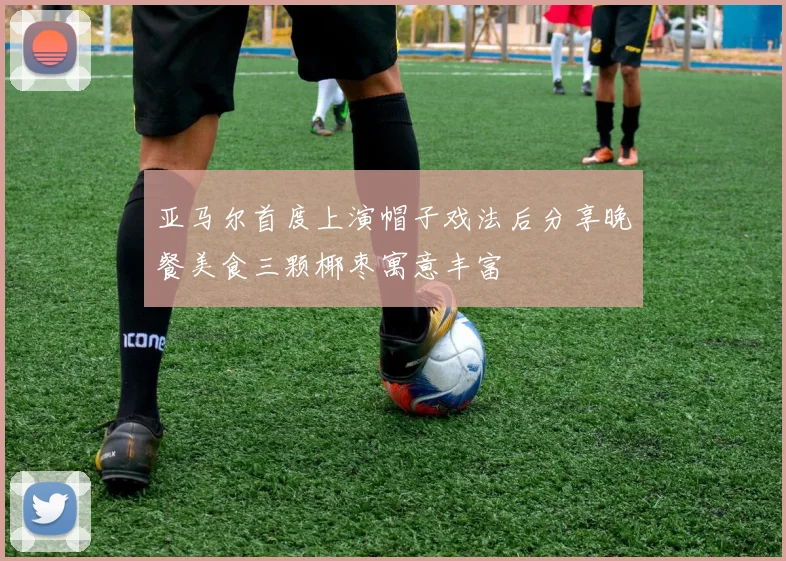 亚马尔首度上演帽子戏法后分享晚餐美食三颗椰枣寓意丰富