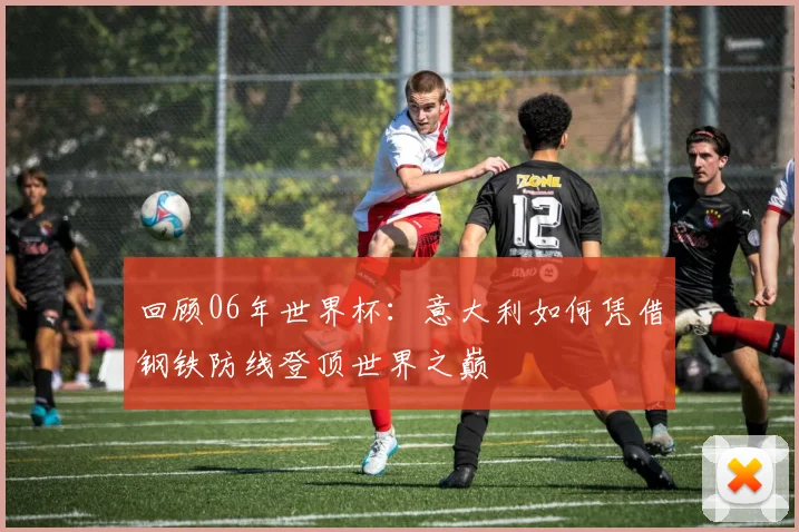 回顾06年世界杯:意大利如何凭借钢铁防线登顶世界之巅