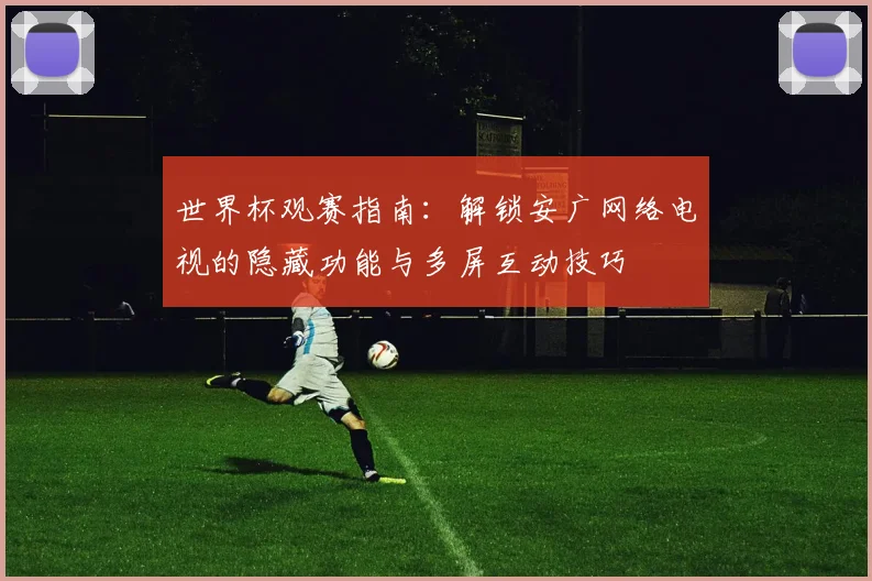 世界杯观赛指南:解锁安广网络电视的隐藏功能与多屏互动技巧