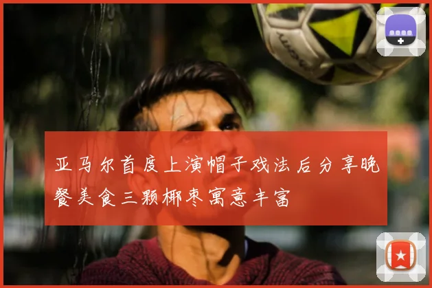 亚马尔首度上演帽子戏法后分享晚餐美食三颗椰枣寓意丰富