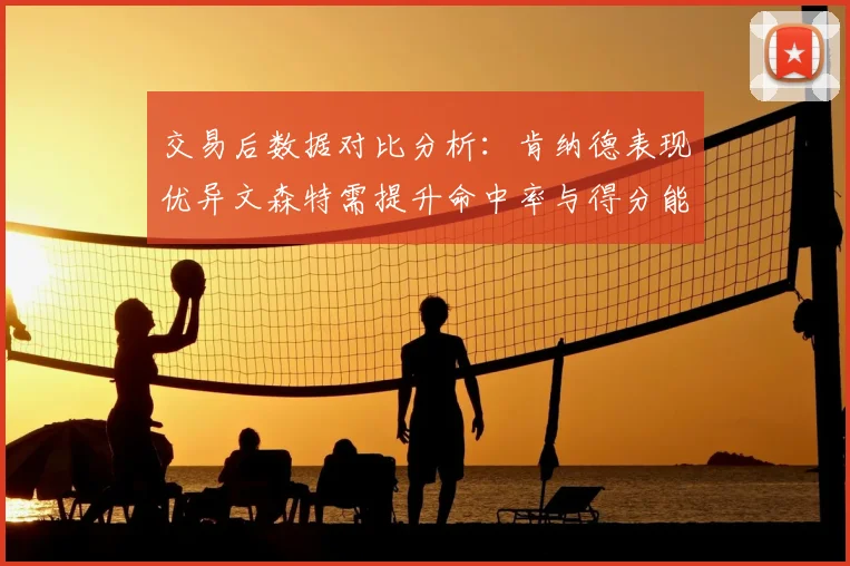 交易后数据对比分析:肯纳德表现优异文森特需提升命中率与得分能力