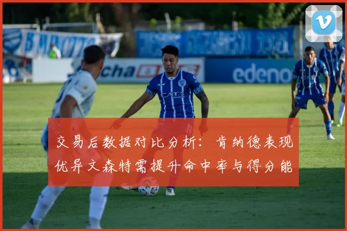 交易后数据对比分析:肯纳德表现优异文森特需提升命中率与得分能力