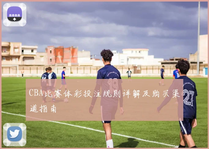 CBA比赛体彩投注规则详解及购买渠道指南