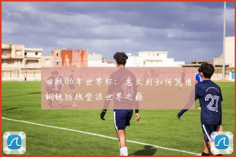 回顾06年世界杯:意大利如何凭借钢铁防线登顶世界之巅