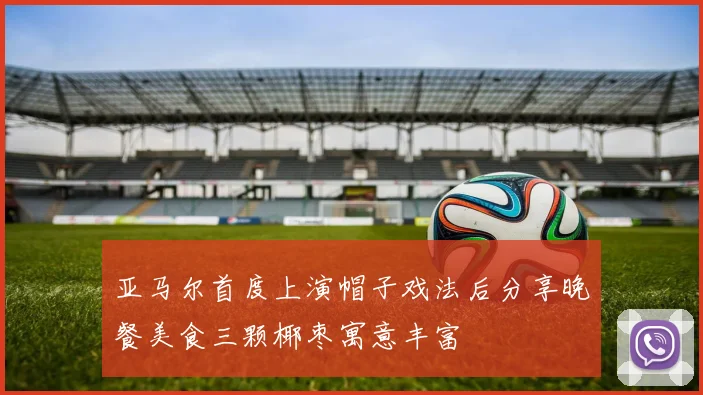 亚马尔首度上演帽子戏法后分享晚餐美食三颗椰枣寓意丰富
