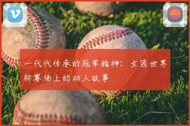 一代代传承的冠军精神：女团世界杯赛场上的动人故事