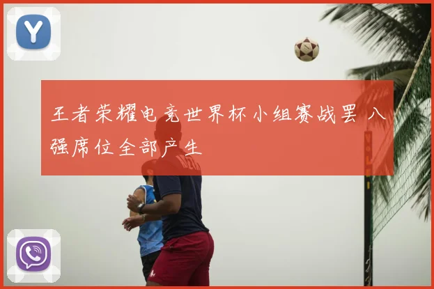 王者荣耀电竞世界杯小组赛战罢 八强席位全部产生