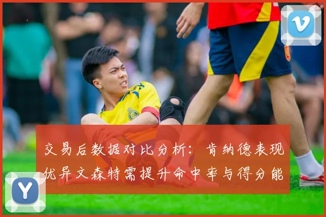 交易后数据对比分析:肯纳德表现优异文森特需提升命中率与得分能力