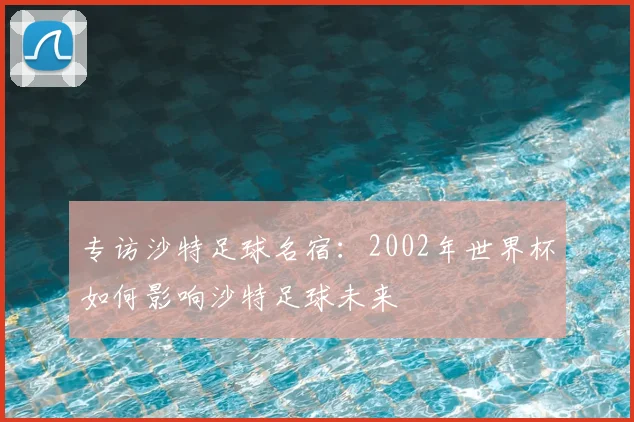 专访沙特足球名宿:2002年世界杯如何影响沙特足球未来