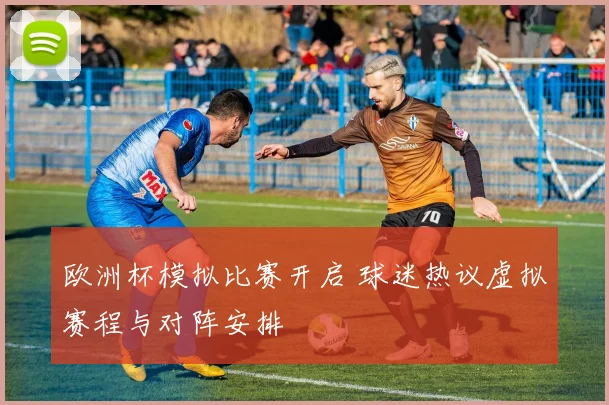 欧洲杯模拟比赛开启 球迷热议虚拟赛程与对阵安排