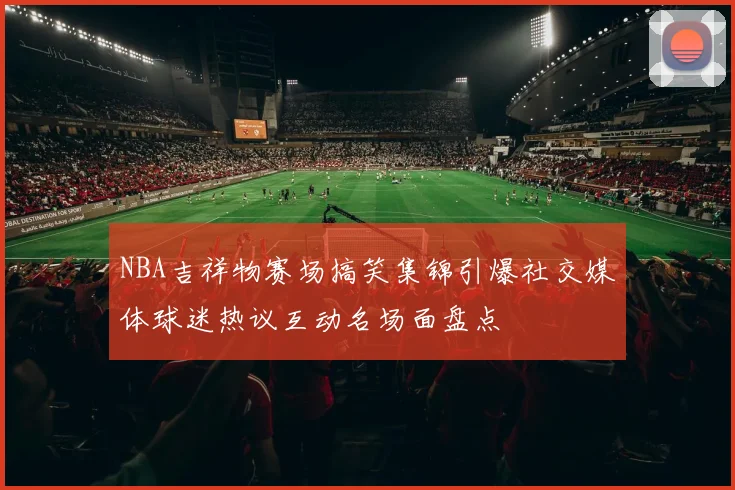 NBA吉祥物赛场搞笑集锦引爆社交媒体球迷热议互动名场面盘点