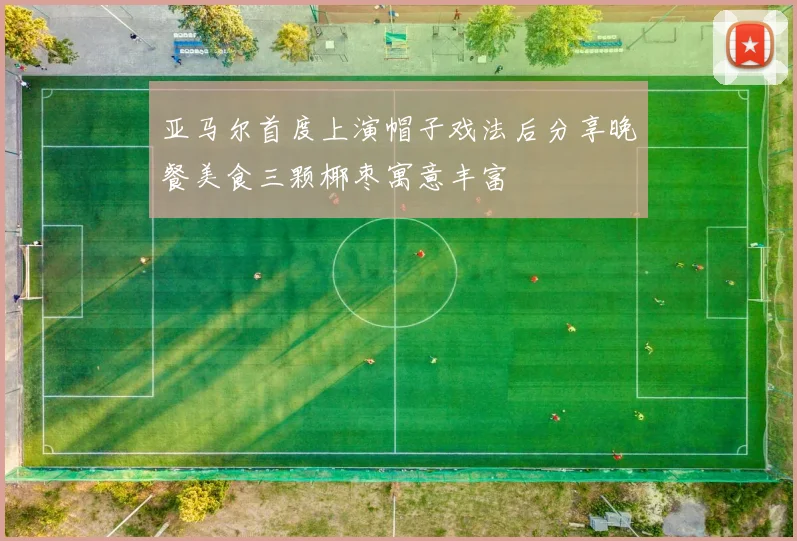 亚马尔首度上演帽子戏法后分享晚餐美食三颗椰枣寓意丰富