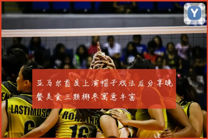 亚马尔首度上演帽子戏法后分享晚餐美食三颗椰枣寓意丰富