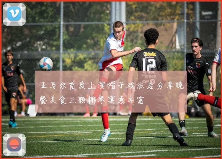 亚马尔首度上演帽子戏法后分享晚餐美食三颗椰枣寓意丰富
