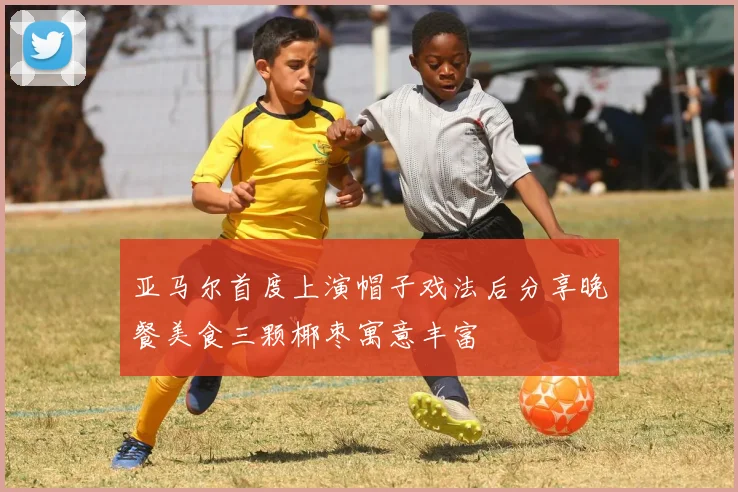 亚马尔首度上演帽子戏法后分享晚餐美食三颗椰枣寓意丰富
