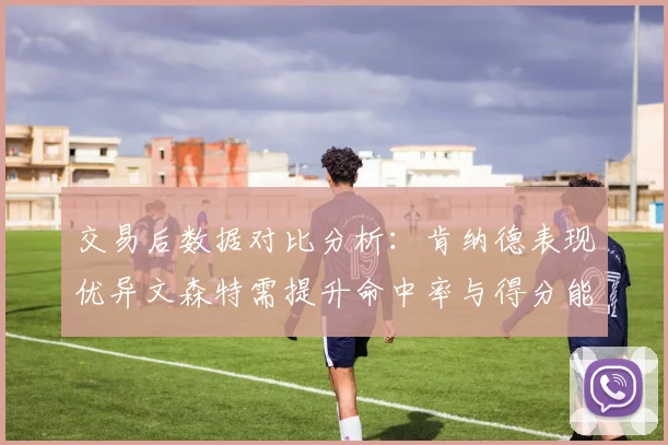 交易后数据对比分析：肯纳德表现优异文森特需提升命中率与得分能力
