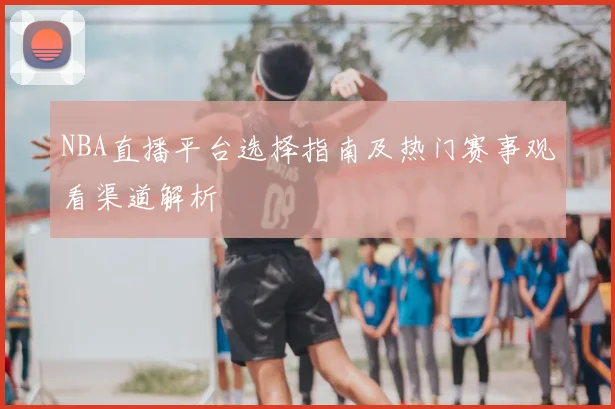 NBA直播平台选择指南及热门赛事观看渠道解析