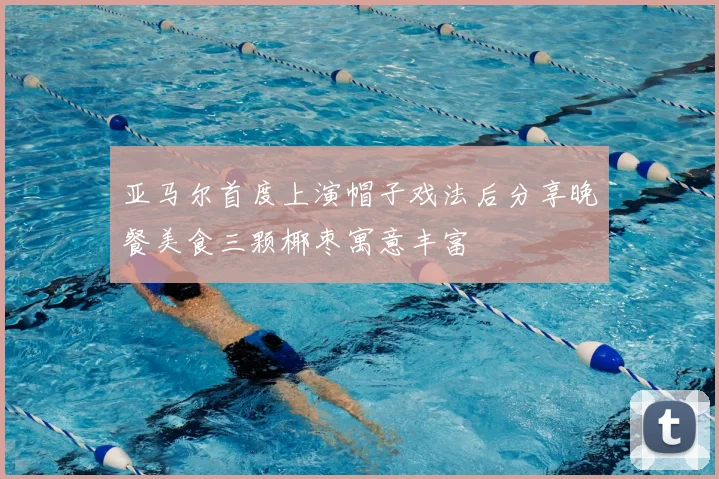 亚马尔首度上演帽子戏法后分享晚餐美食三颗椰枣寓意丰富