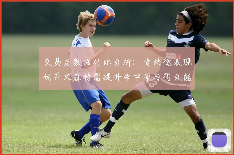 交易后数据对比分析：肯纳德表现优异文森特需提升命中率与得分能力