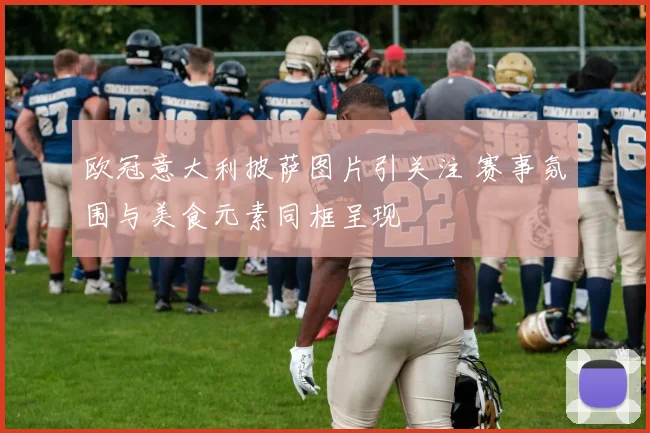 欧冠意大利披萨图片引关注 赛事氛围与美食元素同框呈现