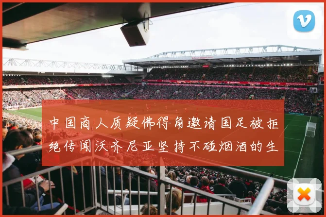 中国商人质疑佛得角邀请国足被拒绝传闻沃齐尼亚坚持不碰烟酒的生活方式